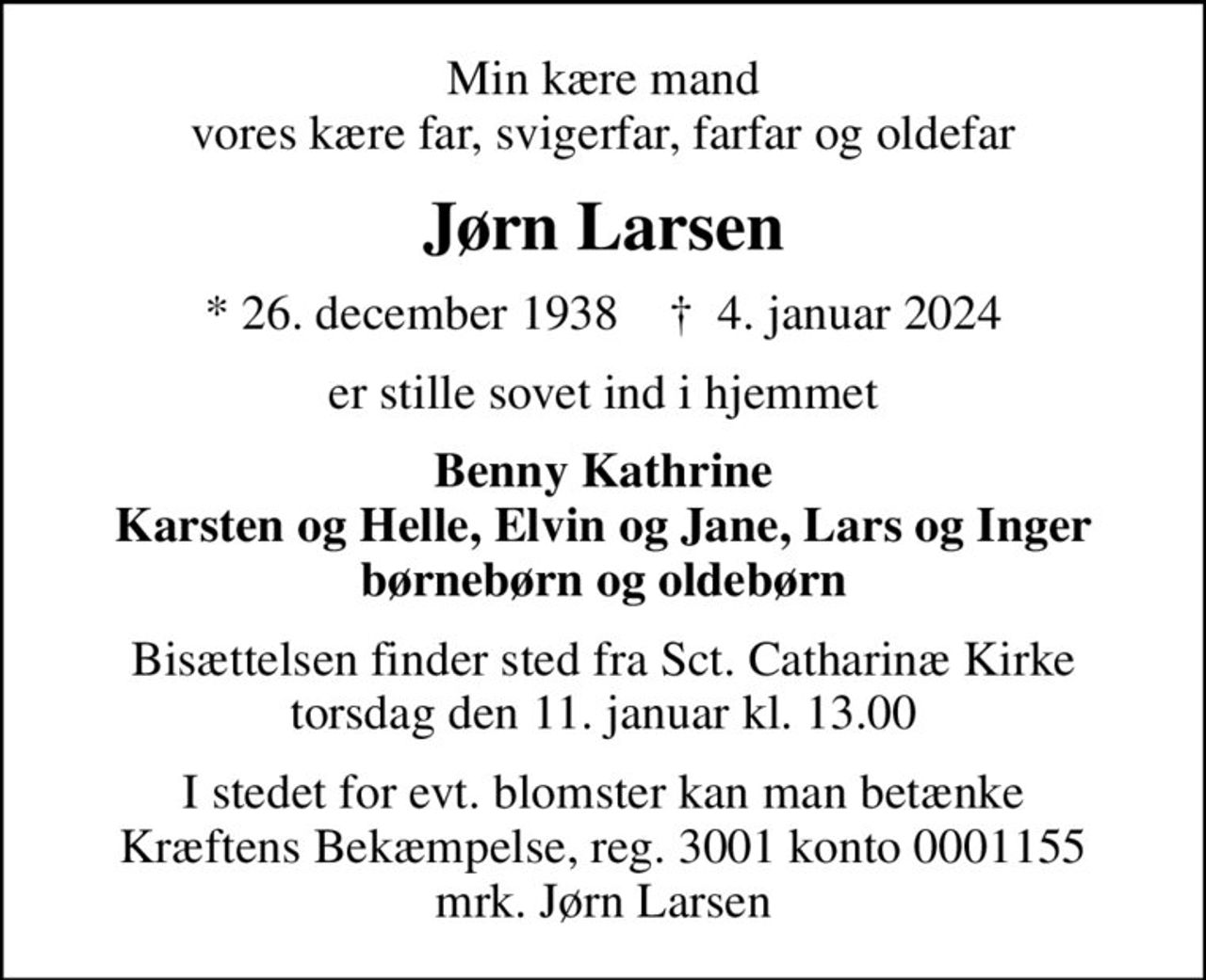 Min kære mand vores kære far, svigerfar, farfar og oldefar
Jørn Larsen
* 26. december 1938    ✝ 4. januar 2024
er stille sovet ind i hjemmet
Benny Kathrine Karsten og Helle, Elvin og Jane, Lars og Inger børnebørn og oldebørn
Bisættelsen finder sted fra Sct. Catharinæ Kirke  torsdag den 11. januar kl. 13.00 
I stedet for evt. blomster kan man betænke
					Kræftens Bekæmpelse reg.3001konto0001155mrk. Jørn
					Larsen
