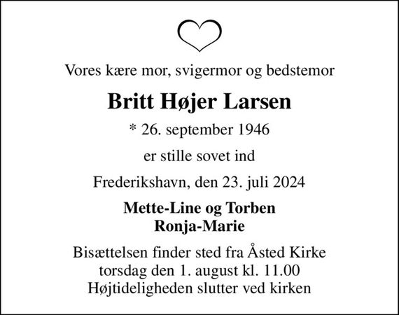 Vores kære mor, svigermor og bedstemor
Britt Højer Larsen
* 26. september 1946
er stille sovet ind
Frederikshavn, den 23. juli 2024
Mette-Line og Torben Ronja-Marie
Bisættelsen finder sted fra Åsted Kirke  torsdag den 1. august kl. 11.00  Højtideligheden slutter ved kirken