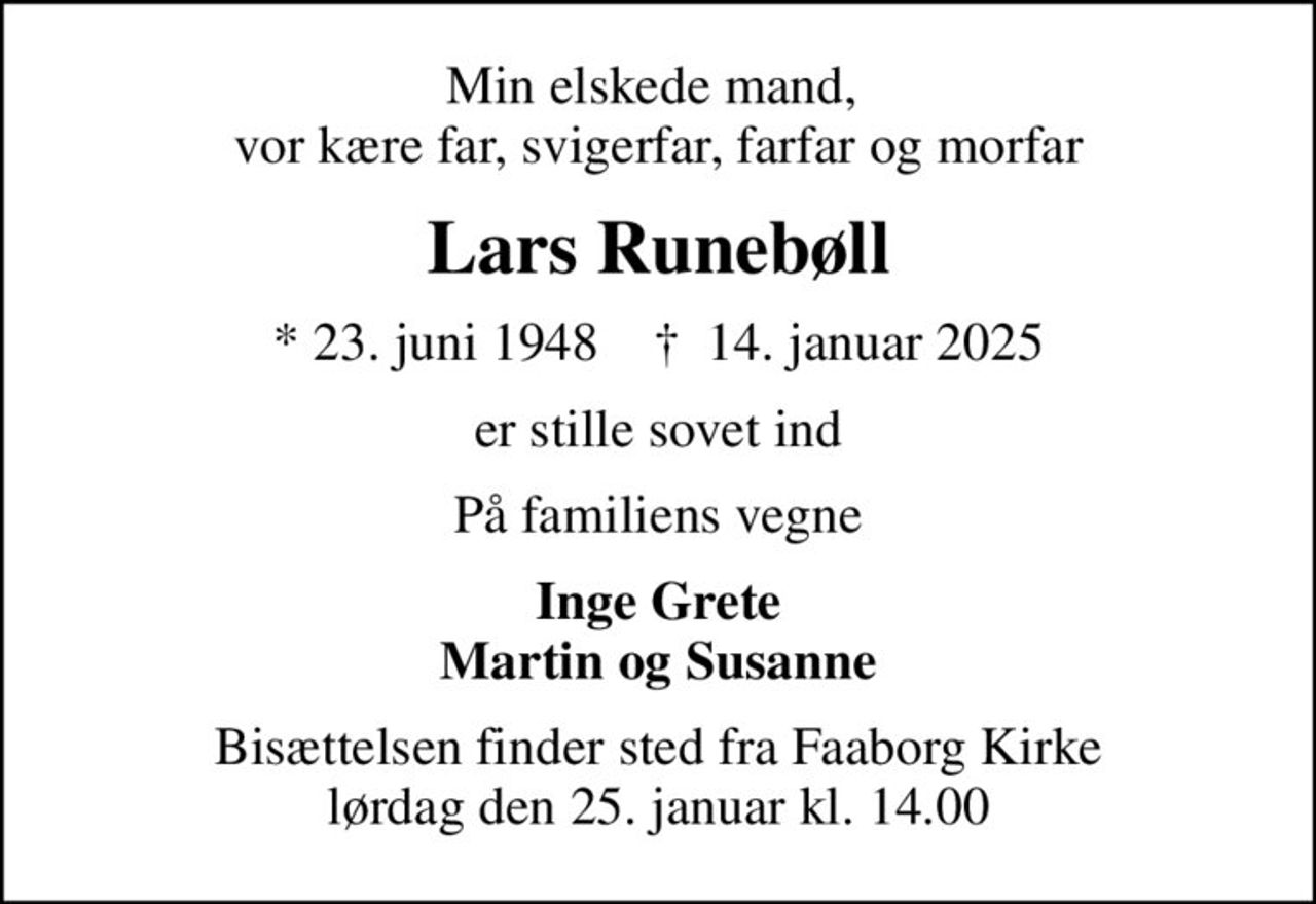 Min elskede mand,  vor kære far, svigerfar, farfar og morfar
Lars Runebøll
* 23. juni 1948    ✝ 14. januar 2025
er stille sovet ind
På familiens vegne
Inge Grete Martin og Susanne
Bisættelsen finder sted fra Faaborg Kirke  lørdag den 25. januar kl. 14.00