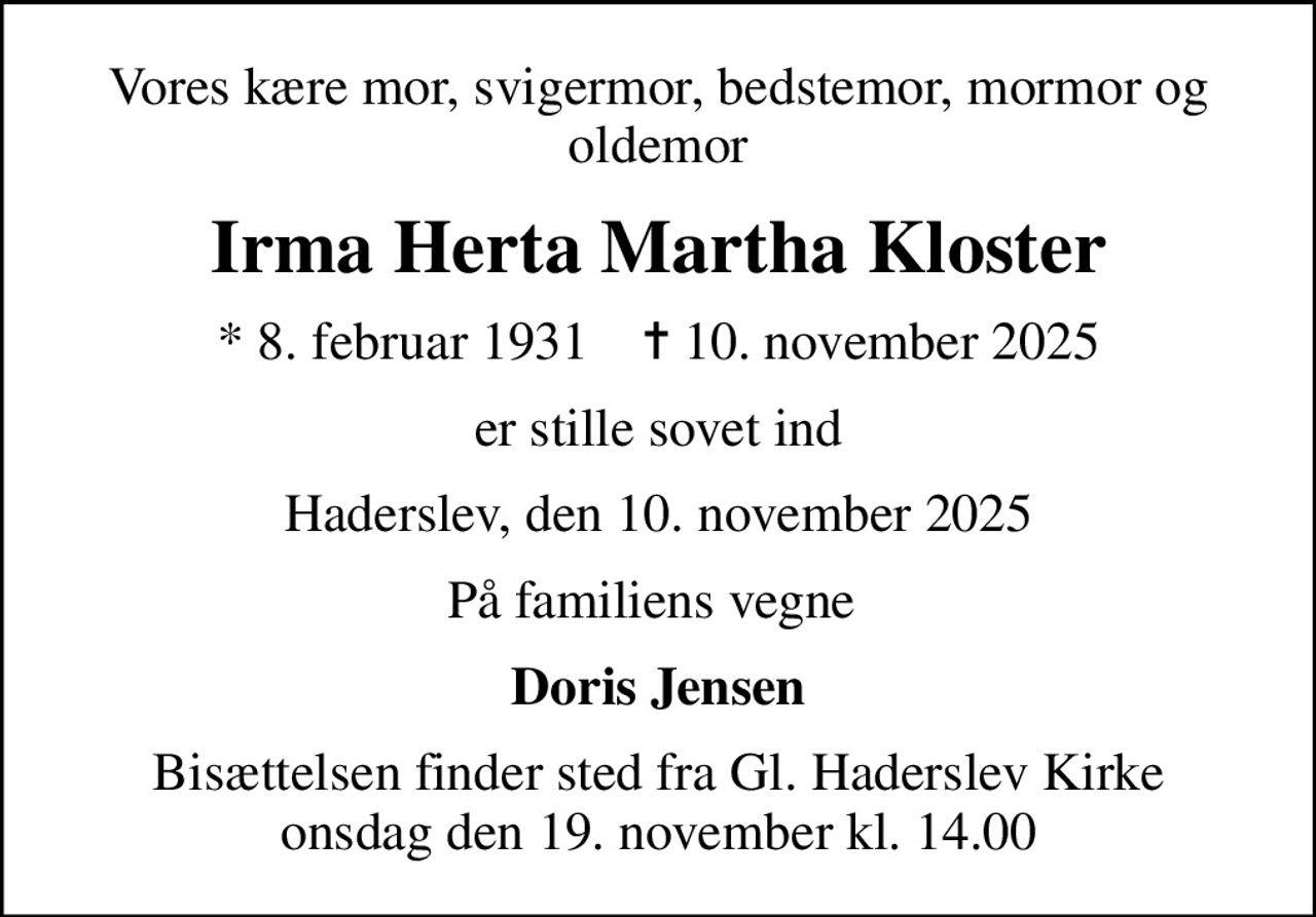 Vores kære mor, svigermor, bedstemor, mormor og oldemor
Irma Herta Martha Kloster
* 8. februar 1931    ✝ 10. november 2025
er stille sovet ind
Haderslev, den 10. november 2025
På familiens vegne 
Doris Jensen
Bisættelsen finder sted fra Gl. Haderslev Kirke  onsdag den 19. november kl. 14.00