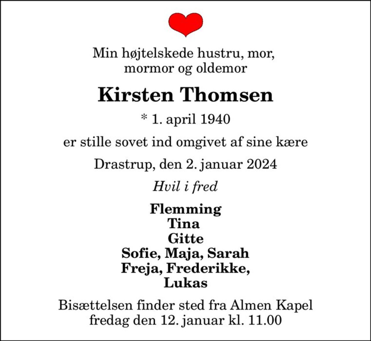 Min højtelskede hustru, mor,  mormor og oldemor
Kirsten Thomsen
* 1. april 1940
er stille sovet ind omgivet af sine kære
Drastrup, den 2. januar 2024
Hvil i fred
Flemming Tina  Gitte Sofie, Maja, Sarah Freja, Frederikke, Lukas
Bisættelsen finder sted fra Almen Kapel  fredag den 12. januar kl. 11.00