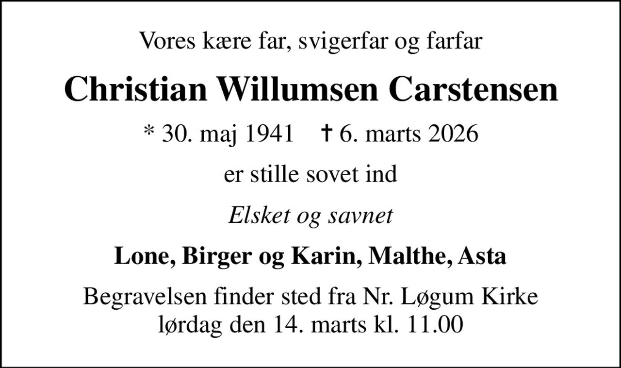 Vores kære far, svigerfar og farfar
Christian Willumsen Carstensen
* 30. maj 1941    ✝ 6. marts 2026
er stille sovet ind
Elsket og savnet
Lone, Birger og Karin, Malthe, Asta
Begravelsen finder sted fra Nr. Løgum Kirke  lørdag den 14. marts kl. 11.00