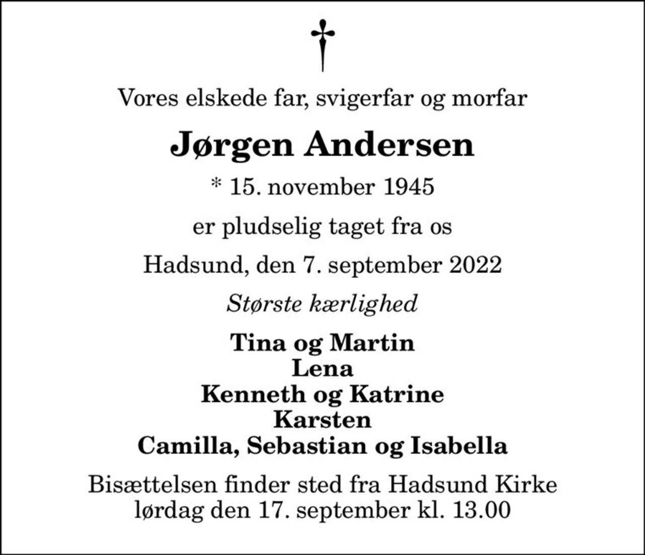 Vores elskede far, svigerfar og morfar
Jørgen Andersen
* 15. november 1945
er pludselig taget fra os
Hadsund, den 7. september 2022
Største kærlighed
Tina og Martin Lena Kenneth og Katrine Karsten Camilla, Sebastian og Isabella
Bisættelsen finder sted fra Hadsund Kirke  lørdag den 17. september kl. 13.00