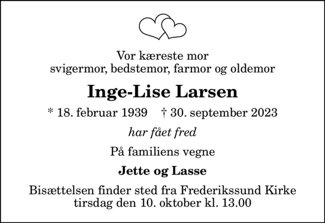 Vor kæreste mor  svigermor, bedstemor, farmor og oldemor 
Inge-Lise Larsen
* 18. februar 1939    ✝ 30. september 2023
har fået fred
På familiens vegne
Jette og Lasse
Bisættelsen finder sted fra Frederikssund Kirke  tirsdag den 10. oktober kl. 13.00