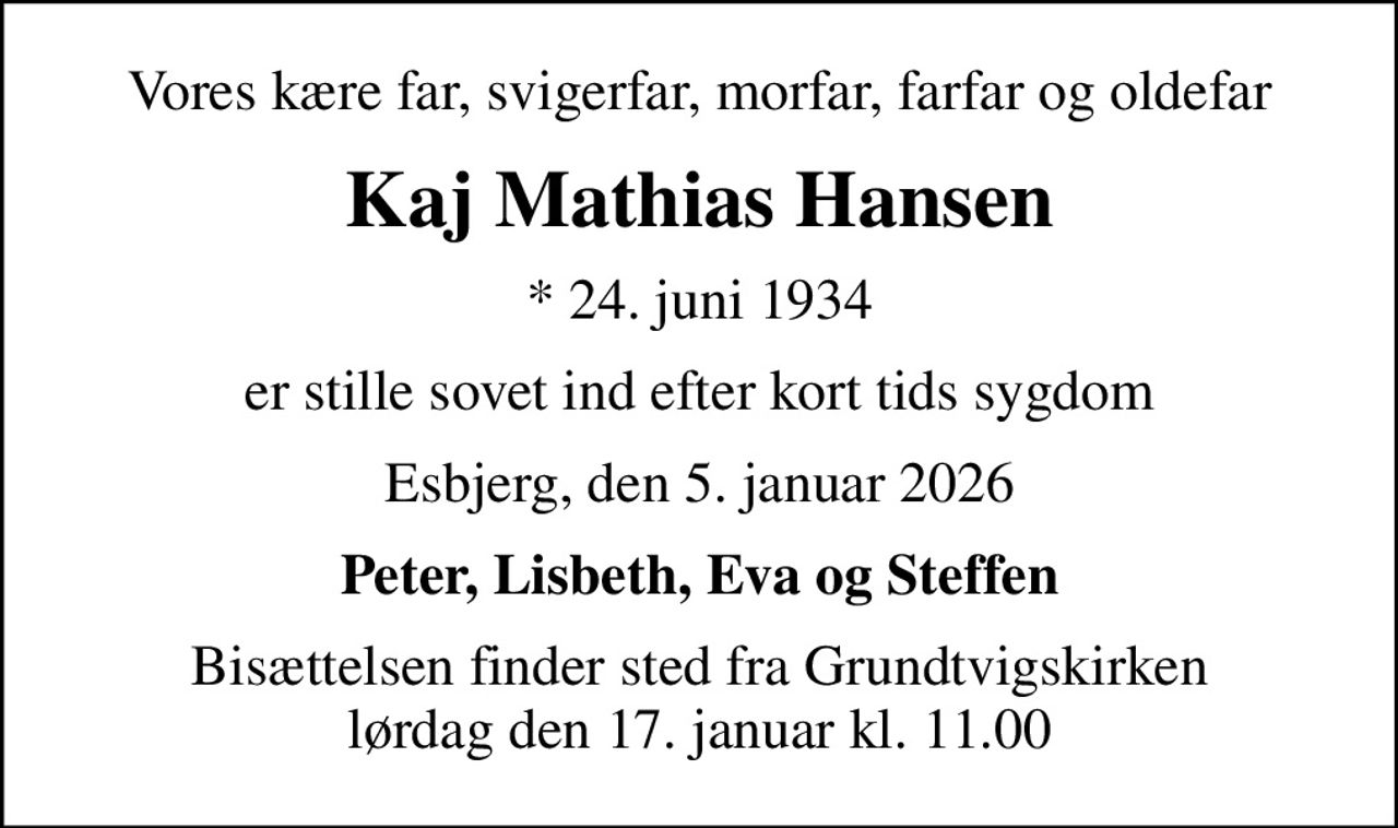 Vores kære far, svigerfar, morfar, farfar og oldefar
Kaj Mathias Hansen
* 24. juni 1934
er stille sovet ind efter kort tids sygdom
Esbjerg, den 5. januar 2026
Peter, Lisbeth, Eva og Steffen
Bisættelsen finder sted fra Grundtvigskirken  lørdag den 17. januar kl. 11.00