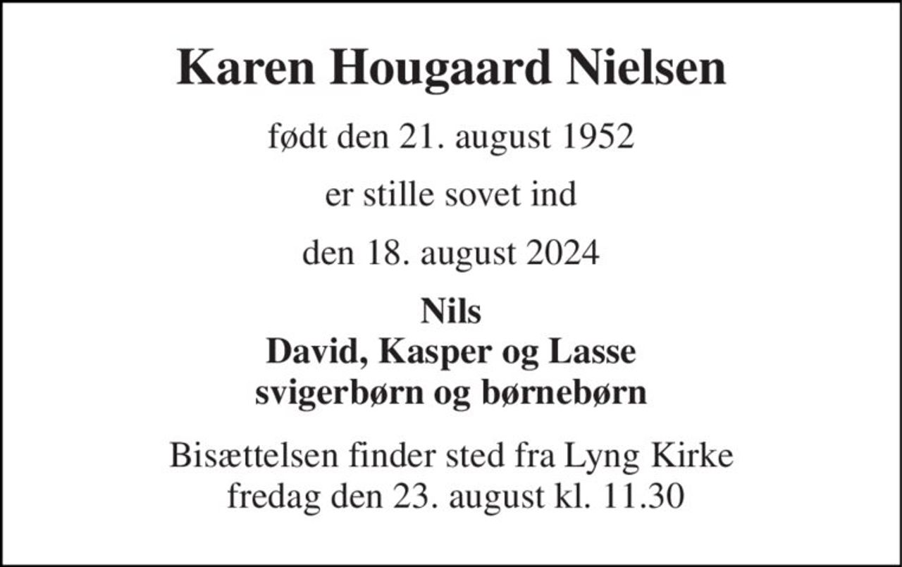 Karen Hougaard Nielsen 
født den 21. august 1952 
er stille sovet ind 
den 18. august 2024 
Nils David, Kasper og Lasse Svigerbørn og børnebørn 
Bisættelsen​ finder sted  fra Lyng Kirke​ fredag den 23. august  kl. xx.xx