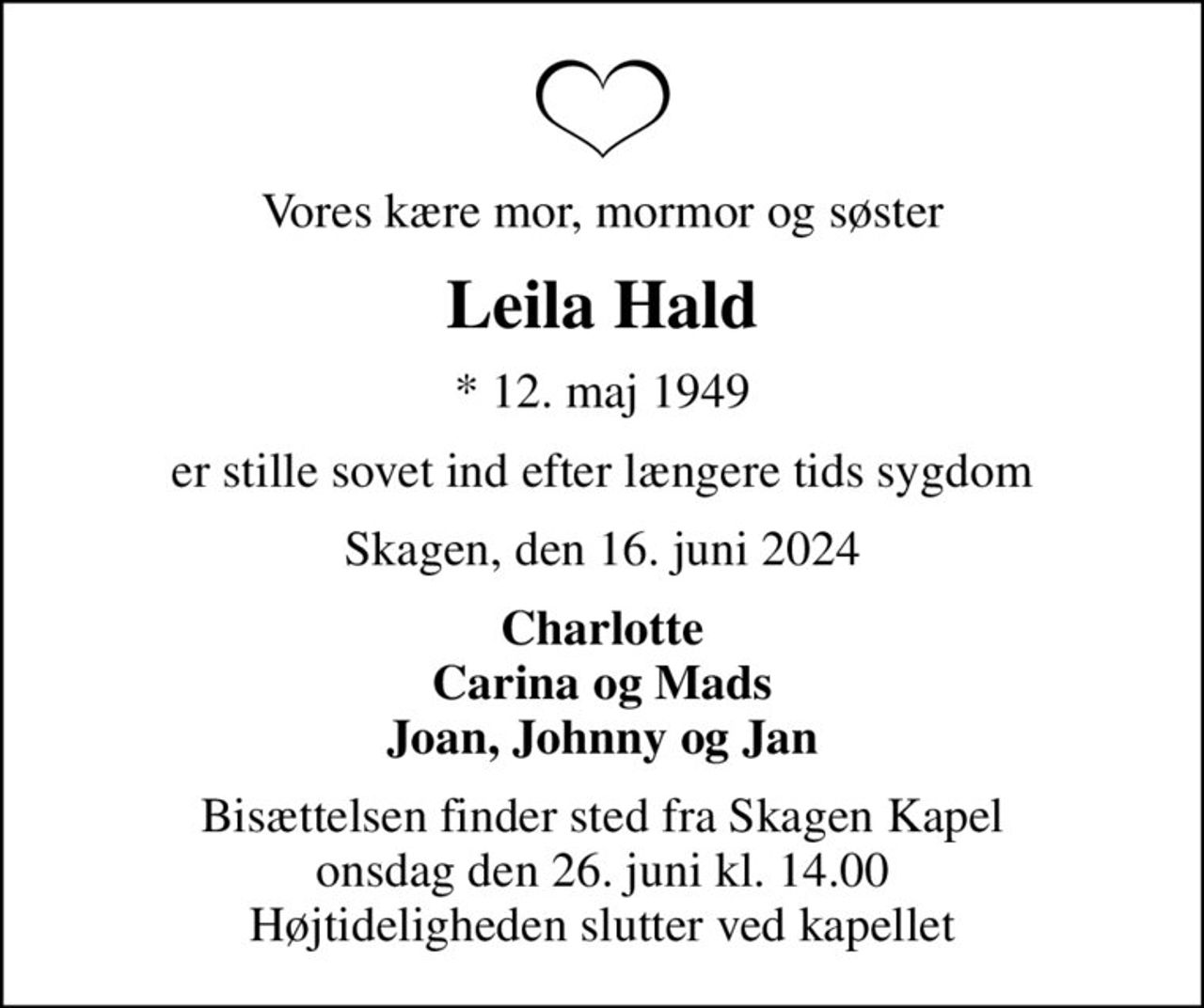 Vores kære mor, mormor og søster
Leila Hald
* 12. maj 1949
er stille sovet ind efter længere tids sygdom
Skagen, den 16. juni 2024
Charlotte Carina og Mads Joan, Johnny og Jan
Bisættelsen finder sted fra Skagen Kapel  onsdag den 26. juni kl. 14.00  Højtideligheden slutter ved kapellet