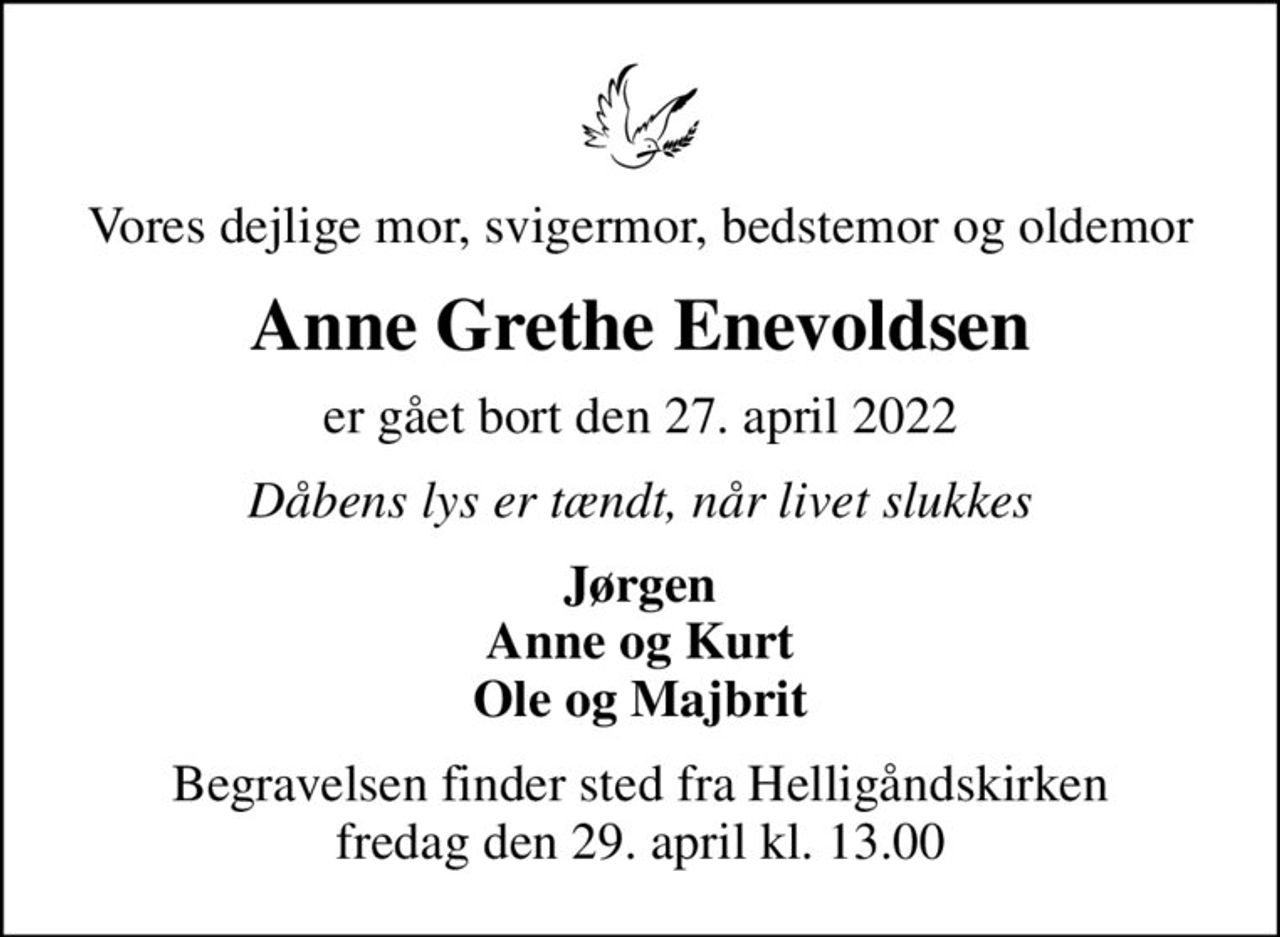 Vores dejlige mor, svigermor, bedstemor og oldemor
Anne Grethe Enevoldsen
er gået bort den 27. april 2022
Dåbens lys er tændt, når livet slukkes
Jørgen Anne og Kurt Ole og Majbrit
Begravelsen finder sted fra Helligåndskirken  fredag den 29. april kl. 13.00