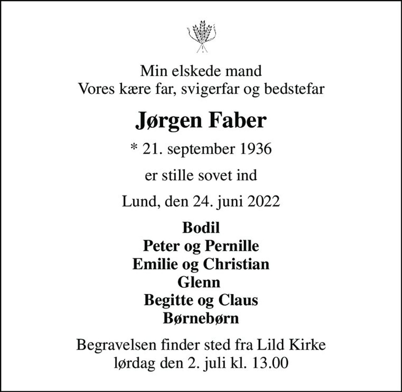 Min elskede mand Vores kære far, svigerfar og bedstefar
Jørgen Faber
* 21. september 1936
er stille sovet ind
Lund, den 24. juni 2022
Bodil Peter og Pernille Emilie og Christian Glenn  Begitte og Claus Børnebørn
Begravelsen finder sted fra Lild Kirke  lørdag den 2. juli kl. 13.00