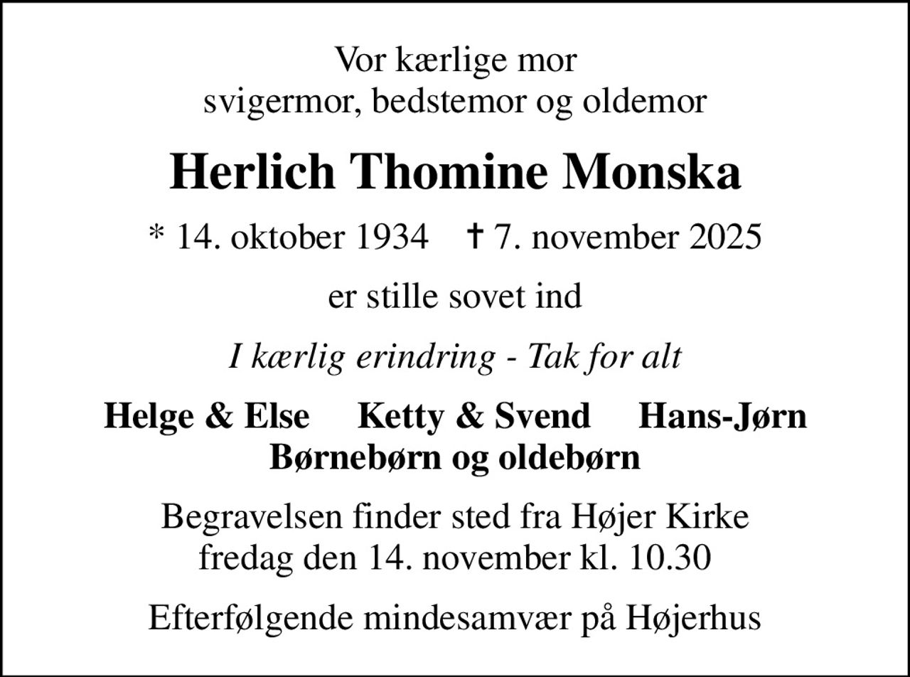 Vor kærlige mor svigermor, bedstemor og oldemor
Herlich Thomine Monska
* 14. oktober 1934    ✝ 7. november 2025
er stille sovet ind
I kærlig erindring - Tak for alt
Helge & Else     Ketty & Svend     Hans-Jørn Børnebørn og oldebørn
Begravelsen finder sted fra Højer Kirke  fredag den 14. november kl. 10.30 
Efterfølgende mindesamvær på Højerhus