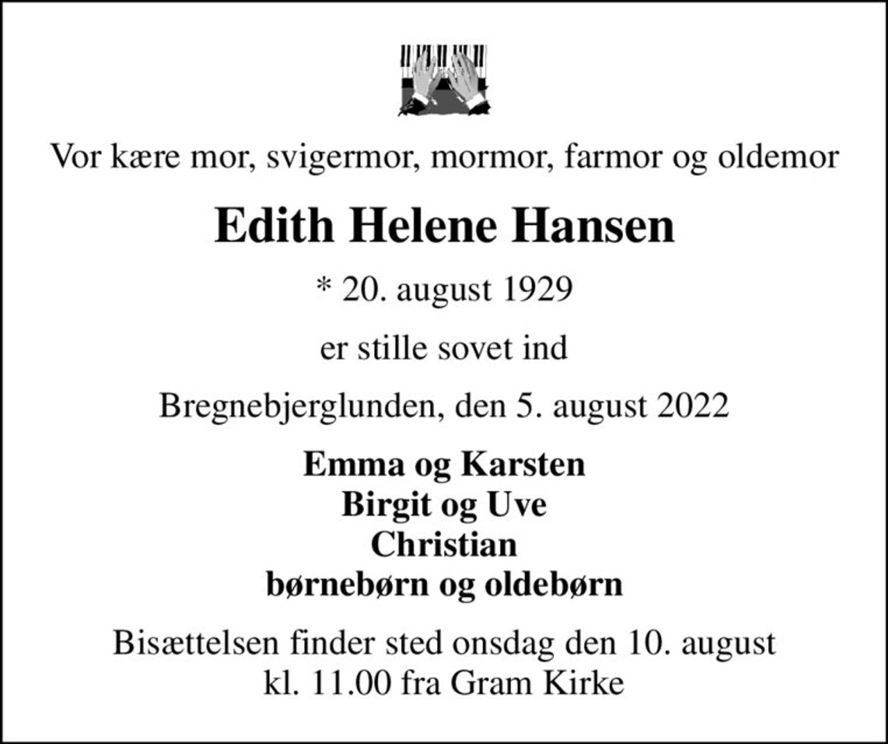 Vor kære mor, svigermor, mormor, farmor og oldemor
Edith Helene Hansen
* 20. august 1929
er stille sovet ind
Bregnebjerglunden, den 5. august 2022
Emma og Karsten Birgit og Uve Christian børnebørn og oldebørn
Bisættelsen finder sted onsdag den 10. august kl. 11.00 fra Gram Kirke