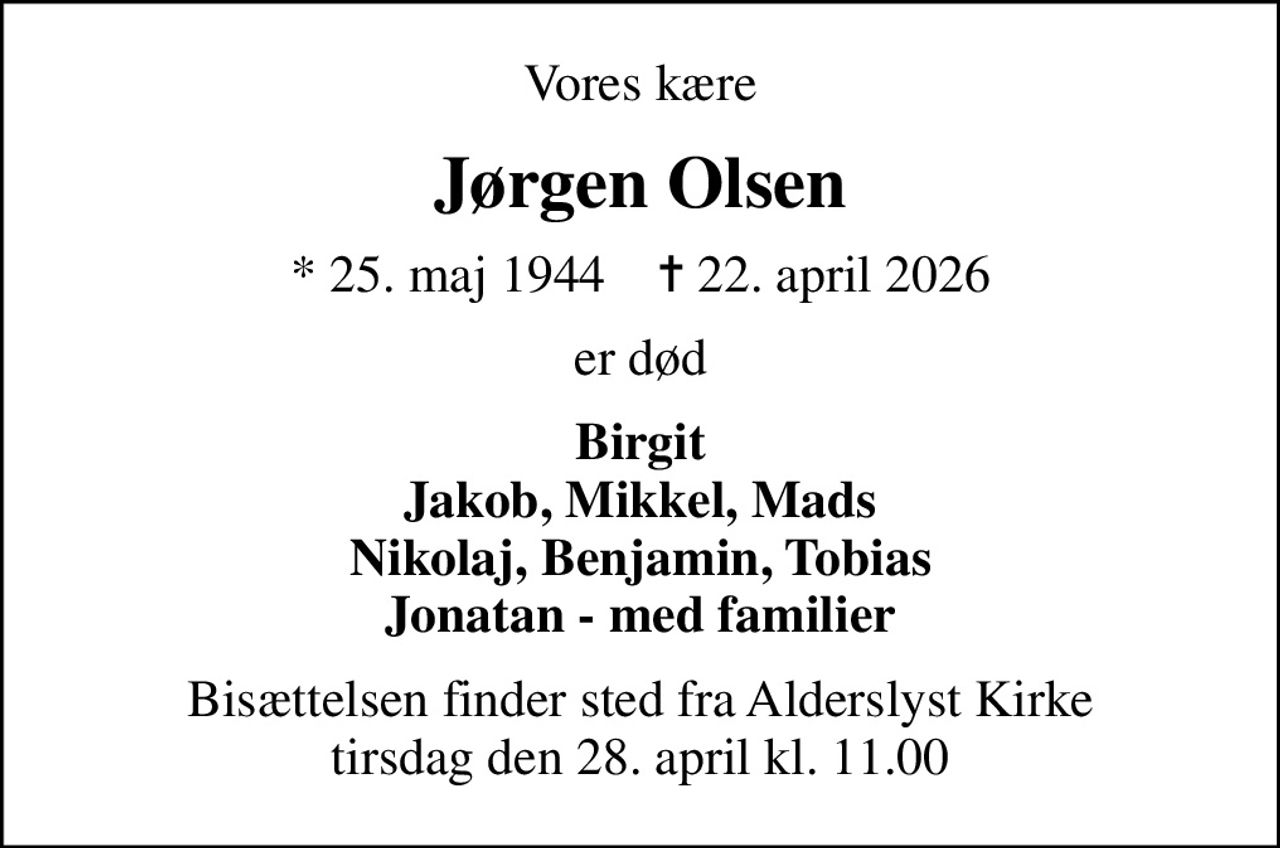 Vores kære
Jørgen Olsen
* 25. maj 1944    ✝ 22. april 2026
er død
Birgit Jakob, Mikkel, Mads Nikolaj, Benjamin, Tobias Jonatan - med familier
Bisættelsen finder sted fra Alderslyst Kirke  tirsdag den 28. april kl. 11.00
