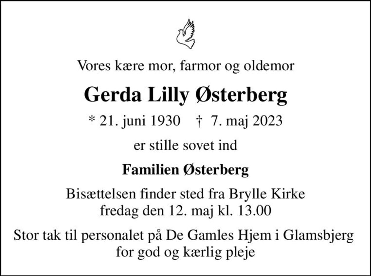 Vores kære mor, farmor og oldemor
Gerda Lilly Østerberg
* 21. juni 1930    ✝ 7. maj 2023
er stille sovet ind
Familien Østerberg
Bisættelsen finder sted fra Brylle Kirke  fredag den 12. maj kl. 13.00 
Stor tak til personalet på De Gamles Hjem i Glamsbjerg  for god og kærlig pleje