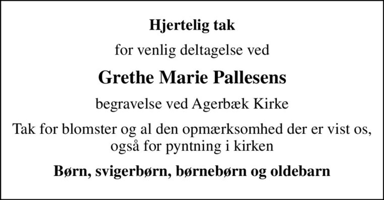 Hjertelig tak
for venlig deltagelse ved
Grethe Marie Pallesens
begravelse ved Agerbæk Kirke
Tak for blomster og al den opmærksomhed der er vist os, også for pyntning i kirken
Børn, svigerbørn, børnebørn og oldebarn