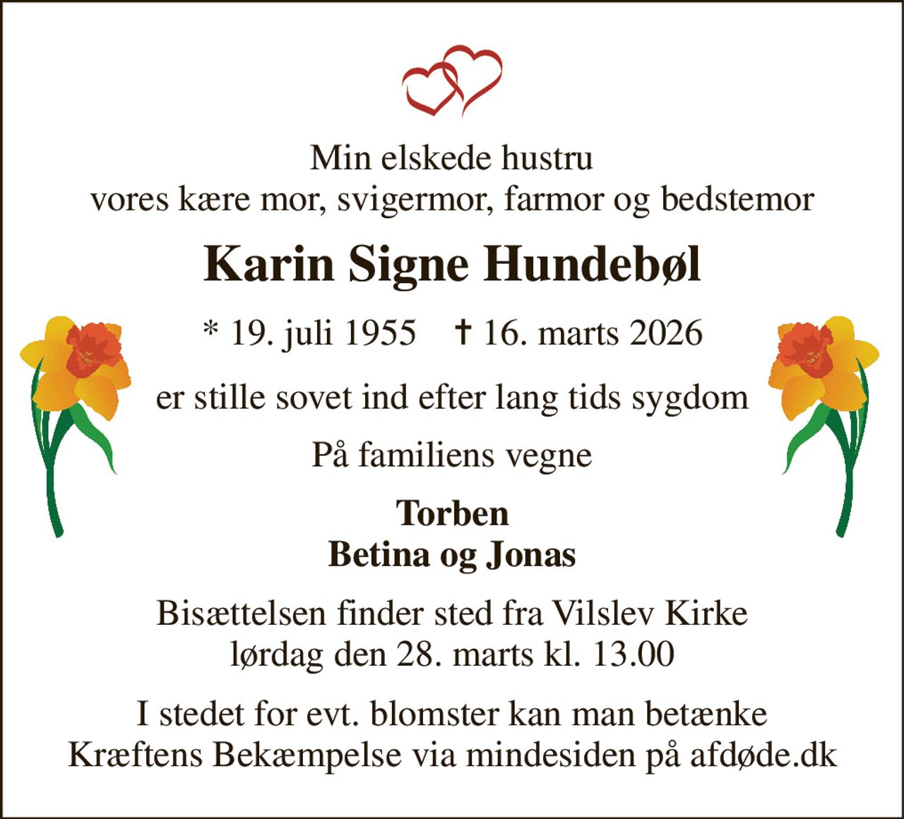 Min elskede hustru vores kære mor, svigermor, farmor og bedstemor 
Karin Signe Hundebøl 
*​ 19. juli 1955​    ✝​ 16. marts 2026 
er stille sovet ind efter lang tids sygdom 
På familiens vegne 
Torben Betina og Jonas 
Bisættelsen​ finder sted fra Vilslev Kirke​ lørdag den 28. marts​ kl. 13.00 
I stedet for evt. blomster kan man betænke Kræftens Bekæmpelse via mindesiden på afdøde.dk