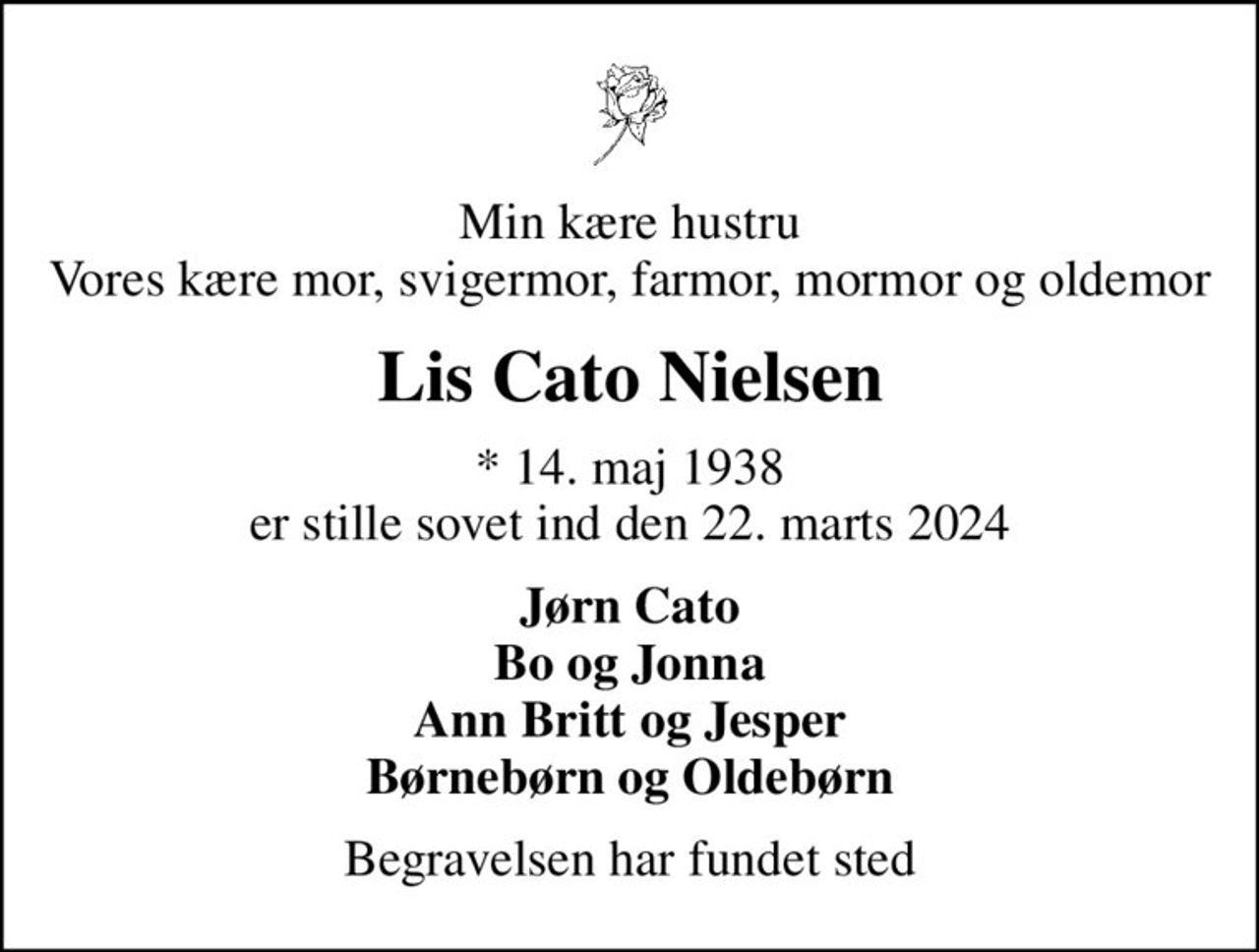 Min kære hustru Vores kære mor, svigermor, farmor, mormor og oldemor
Lis Cato Nielsen
* 14. maj 1938 er stille sovet ind den 22. marts 2024
Jørn Cato Bo og Jonna Ann Britt og Jesper Børnebørn og Oldebørn
Begravelsen har fundet sted
