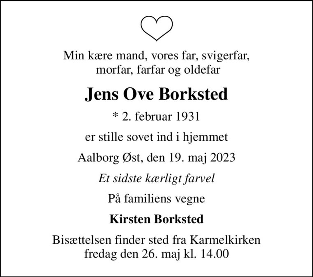 Min kære mand, vores far, svigerfar,  morfar, farfar og oldefar
Jens Ove Borksted
* 2. februar 1931
er stille sovet ind i hjemmet
Aalborg Øst, den 19. maj 2023
Et sidste kærligt farvel
På familiens vegne
Kirsten Borksted
Bisættelsen finder sted fra Karmelkirken  fredag den 26. maj kl. 14.00