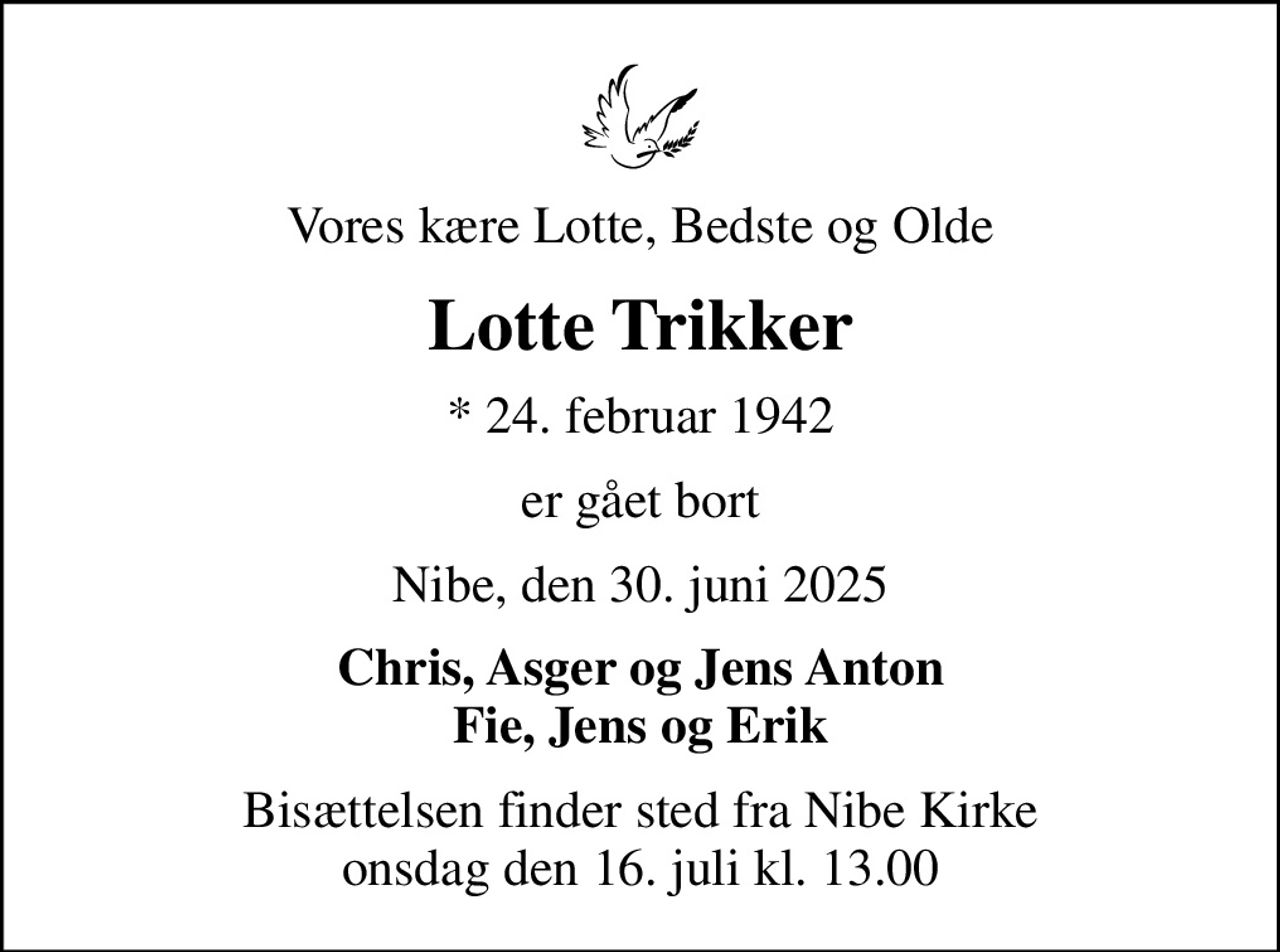 Vores kære Lotte, Bedste og Olde
Lotte Trikker
* 24. februar 1942
er gået bort
Nibe, den 30. juni 2025
Chris, Asger og Jens Anton Fie, Jens og Erik
Bisættelsen finder sted fra Nibe Kirke  onsdag den 16. juli kl. 13.00