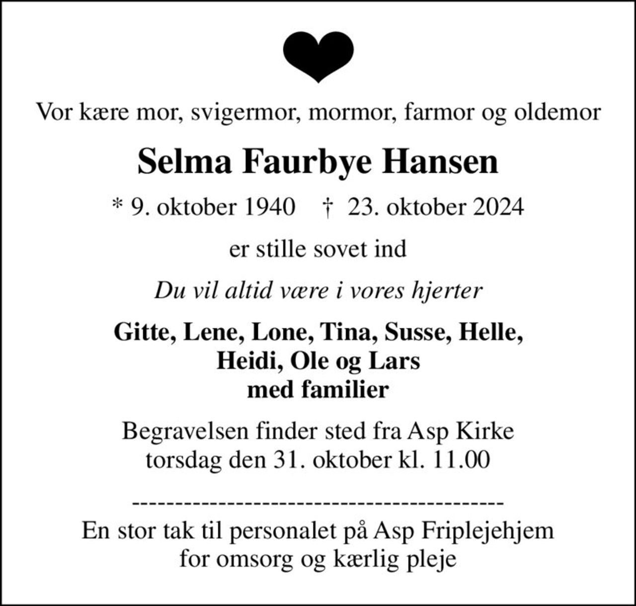 Vor kære mor, svigermor, mormor, farmor og oldemor
Selma Faurbye Hansen
* 9. oktober 1940    ✝ 23. oktober 2024
er stille sovet ind
Du vil altid være i vores hjerter
Gitte, Lene, Lone, Tina, Susse, Helle, Heidi, Ole og Lars med familier
Begravelsen finder sted fra Asp Kirke  torsdag den 31. oktober kl. 11.00 
------------------------------------------- En stor tak til personalet på Asp Friplejehjem for omsorg og kærlig pleje
