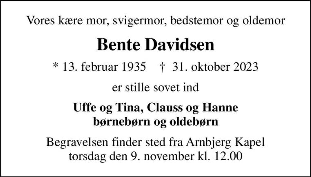 Vores kære mor, svigermor, bedstemor og oldemor
Bente Davidsen
* 13. februar 1935    ✝ 31. oktober 2023
er stille sovet ind
Uffe og Tina, Clauss og Hanne børnebørn og oldebørn
Begravelsen finder sted fra Arnbjerg Kapel  torsdag den 9. november kl. 12.00