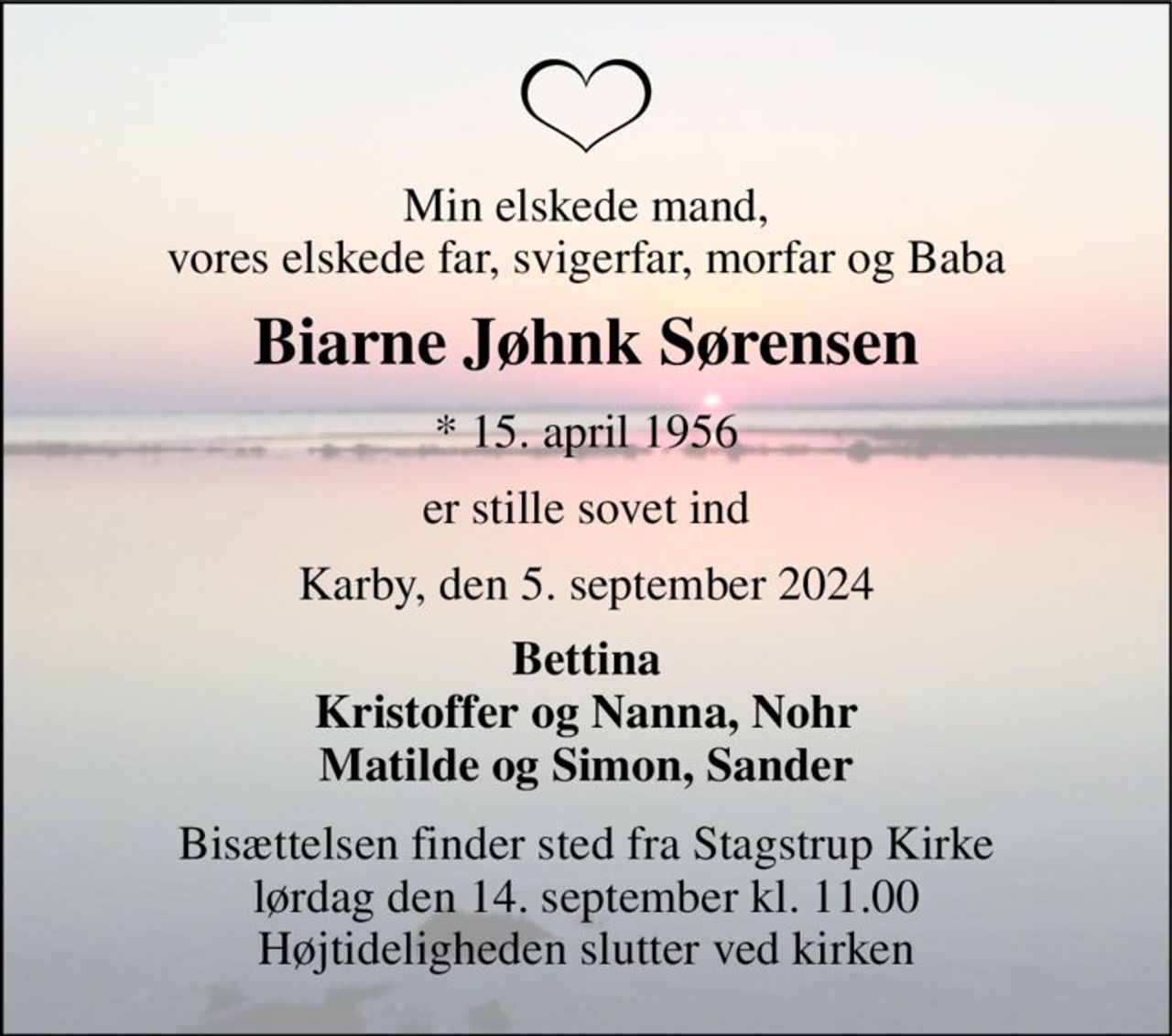 Min elskede mand, vores elskede far, svigerfar, morfar og Baba 
Biarne Jøhnk Sørensen 
* 15. april 1956 
er stille sovet ind 
Karby, den 5. september 2024 
Bettina Kristoffer og Nanna, Nohr Matilde og Simon, Sander 
Bisættelsen finder sted fra Stagstrup Kirke lørdag den 14. september kl. 11.00 Højtideligheden slutter ved kirken