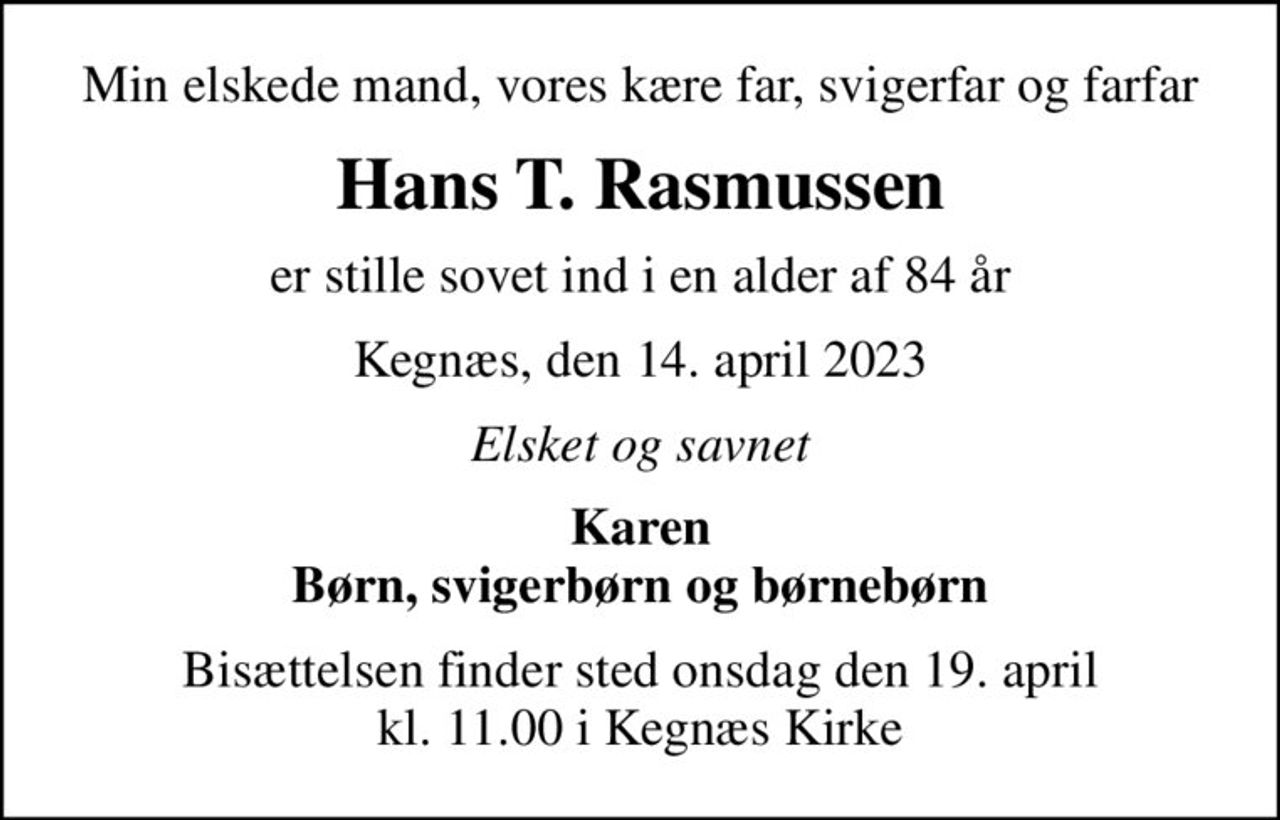 Min elskede mand, vores kære far, svigerfar og farfar
Hans T. Rasmussen
er stille sovet ind i en alder af 84 år
Kegnæs, den 14. april 2023
Elsket og savnet
Karen Børn, svigerbørn og børnebørn
Bisættelsen finder sted onsdag den 19. april kl. 11.00 i Kegnæs Kirke