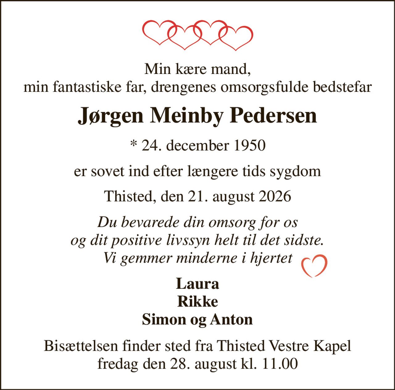 Min kære mand, min fantastiske far, drengenes omsorgsfulde bedstefar 
Jørgen Meinby Pedersen 
* 24. december 1950 
er sovet ind efter længere tids sygdom 
Thisted, den 21. august 2026 
Du bevarede din omsorg for os og dit positive livssyn helt til det sidste. Vi gemmer minderne i hjertet 
Laura Rikke Simon og Anton 
Bisættelsen finder sted fra Thisted Vestre Kapel fredag den 28. august kl. 11.00