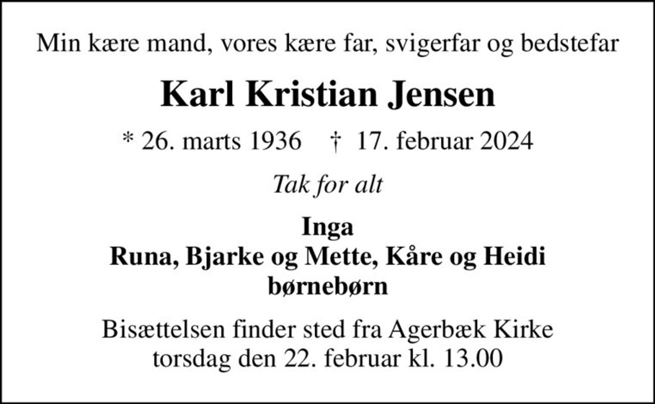 Min kære mand, vores kære far, svigerfar og bedstefar
Karl Kristian Jensen
* 26. marts 1936    ✝ 17. februar 2024
Tak for alt
Inga Runa, Bjarke og Mette, Kåre og Heidi børnebørn
Bisættelsen finder sted fra Agerbæk Kirke  torsdag den 22. februar kl. 13.00