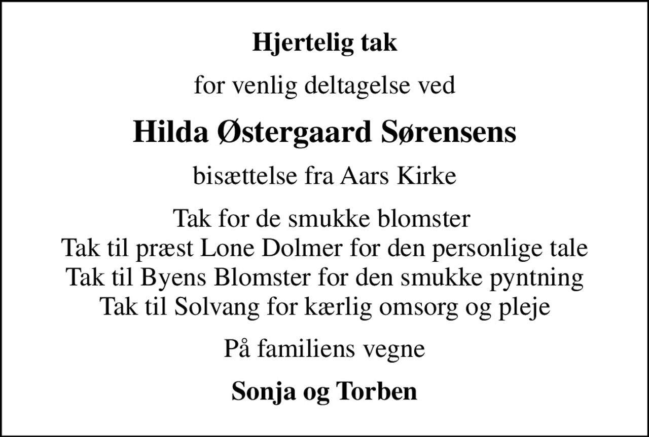 Hjertelig tak
for venlig deltagelse ved
Hilda Østergaard Sørensens
bisættelse fra Aars Kirke
Tak for de smukke blomster  Tak til præst Lone Dolmer for den personlige tale Tak til Byens Blomster for den smukke pyntning Tak til Solvang for kærlig omsorg og pleje
På familiens vegne
Sonja og Torben