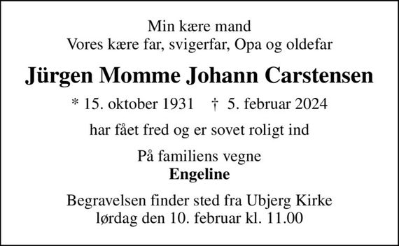 Min kære mand Vores kære far, svigerfar, Opa og oldefar
Jürgen Momme Johann Carstensen
* 15. oktober 1931    &#x271d; 5. februar 2024
har fået fred og er sovet roligt ind
På familiens vegne <b>Engeline
Begravelsen finder sted fra Ubjerg Kirke  lørdag den 10. februar kl. 11.00