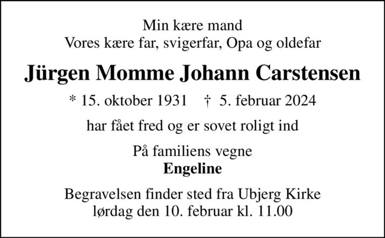 Min kære mand Vores kære far, svigerfar, Opa og oldefar
Jürgen Momme Johann Carstensen
* 15. oktober 1931    ✝ 5. februar 2024
har fået fred og er sovet roligt ind
På familiens vegne <b>Engeline
Begravelsen finder sted fra Ubjerg Kirke  lørdag den 10. februar kl. 11.00