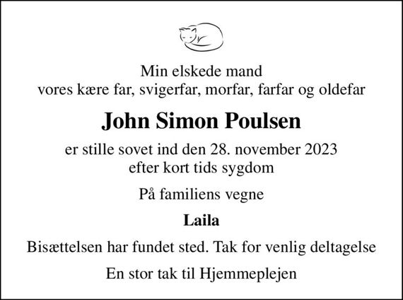 Min elskede mand vores kære far, svigerfar, morfar, farfar og oldefar
John Simon Poulsen
er stille sovet ind den 28. november 2023 efter kort tids sygdom
På familiens vegne
Laila
Bisættelsen har fundet sted. Tak for venlig deltagelse
En stor tak til Hjemmeplejen