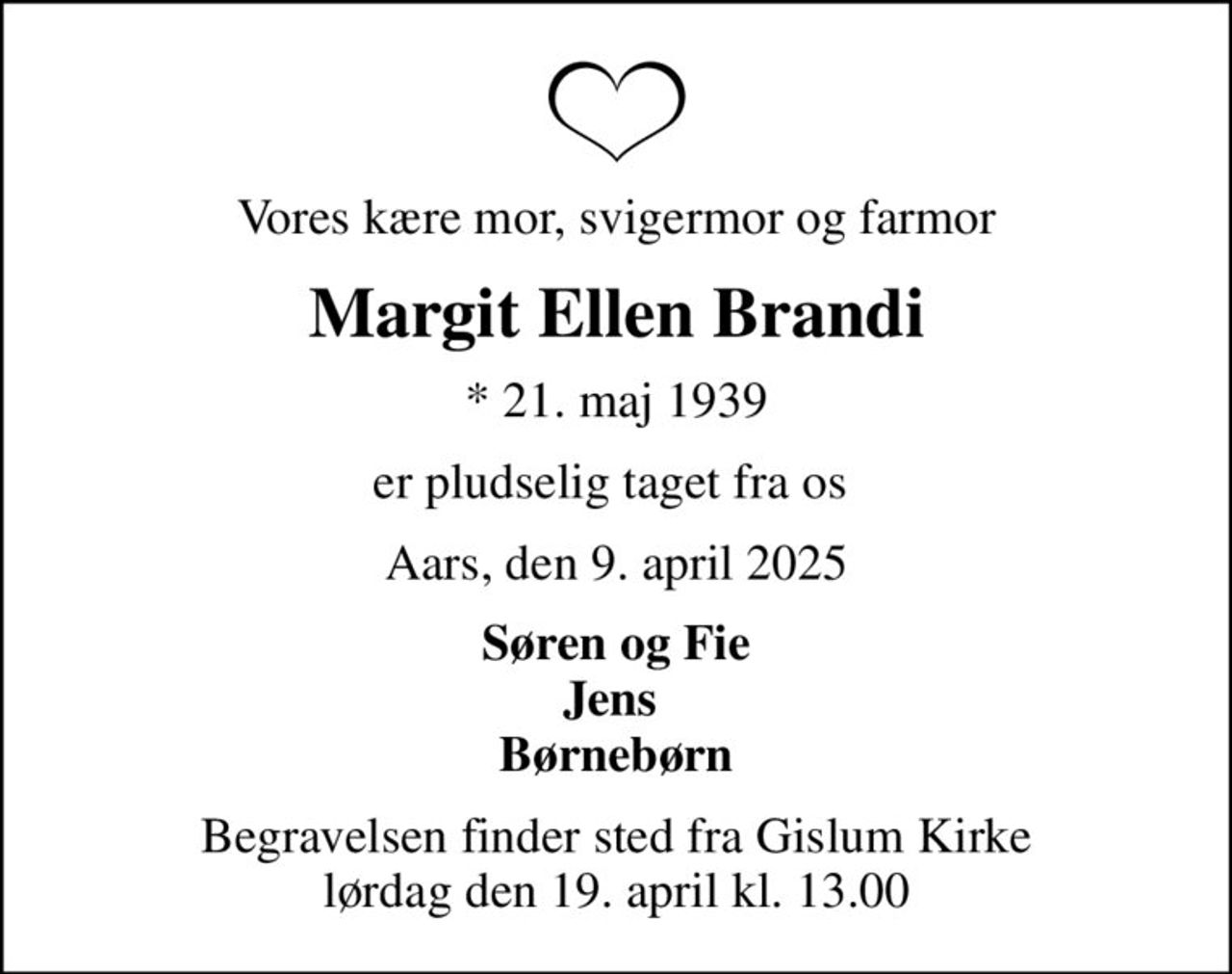 Vores kære mor, svigermor og farmor
Margit Ellen Brandi
* 21. maj 1939
er pludselig taget fra os 
Aars, den 9. april 2025
Søren og Fie Jens  Børnebørn
Begravelsen finder sted fra Gislum Kirke  lørdag den 19. april kl. 13.00