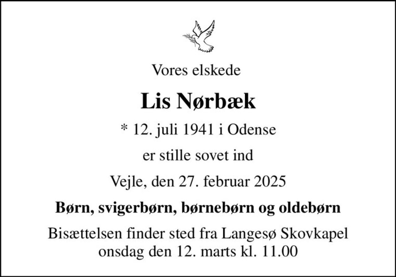 Vores elskede 
Lis Nørbæk
* 12. juli 1941 i Odense
er stille sovet ind
Vejle, den 27. februar 2025
Børn, svigerbørn, børnebørn og oldebørn
Bisættelsen finder sted fra Langesø Skovkapel  onsdag den 12. marts kl. 11.00