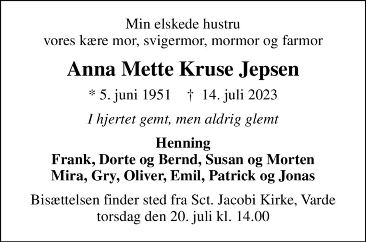 Min elskede hustru vores kære mor, svigermor, mormor og farmor
Anna Mette Kruse Jepsen
* 5. juni 1951    ✝ 14. juli 2023
I hjertet gemt, men aldrig glemt
Henning Frank, Dorte og Bernd, Susan og Morten Mira, Gry, Oliver, Emil, Patrick og Jonas
Bisættelsen finder sted fra Sct. Jacobi Kirke, Varde  torsdag den 20. juli kl. 14.00