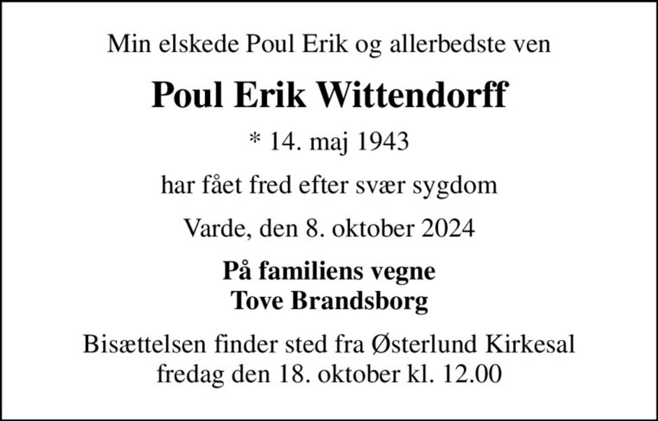 Min elskede Poul Erik og allerbedste ven
Poul Erik Wittendorff
* 14. maj 1943
har fået fred efter svær sygdom
Varde, den 8. oktober 2024
På familiens vegne Tove Brandsborg
Bisættelsen finder sted fra Østerlund Kirkesal  fredag den 18. oktober kl. 12.00