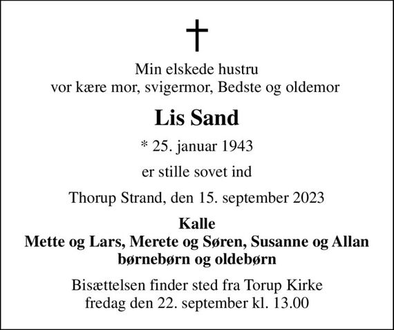 Min elskede hustru vor kære mor, svigermor, Bedste og oldemor 
Lis Sand
* 25. januar 1943
er stille sovet ind
Thorup Strand, den 15. september 2023
Kalle Mette og Lars, Merete og Søren, Susanne og Allan børnebørn og oldebørn
Bisættelsen finder sted fra Torup Kirke  fredag den 22. september kl. 13.00