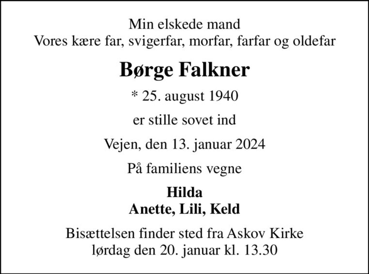 Min elskede mand Vores kære far, svigerfar, morfar, farfar og oldefar
Børge Falkner
* 25. august 1940
er stille sovet ind
Vejen, den 13. januar 2024
På familiens vegne
Hilda Anette, Lili, Keld
Bisættelsen finder sted fra Askov Kirke  lørdag den 20. januar kl. 13.30