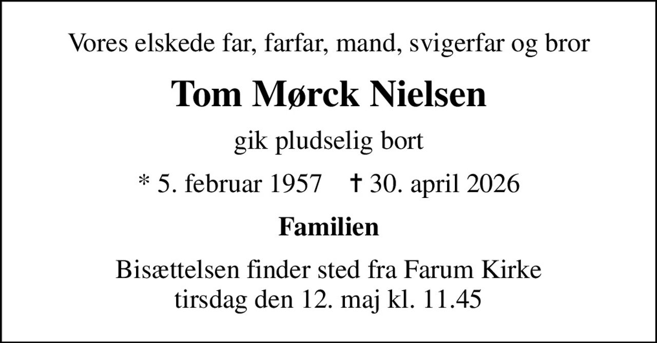 Vores elskede far, farfar, mand, svigerfar og bror
Tom Mørck Nielsen
gik pludselig bort
* 5. februar 1957    ✝ 30. april 2026
Familien
Bisættelsen finder sted fra Farum Kirke  tirsdag den 12. maj kl. 11.45