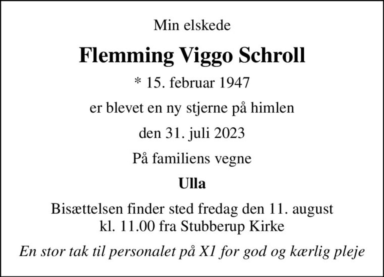 Min elskede
Flemming Viggo Schroll
* 15. februar 1947
er blevet en ny stjerne på himlen
den 31. juli 2023
På familiens vegne
Ulla
Bisættelsen finder sted fredag den 11. august kl. 11.00 fra Stubberup Kirke
En stor tak til personalet på X1 for god og kærlig pleje