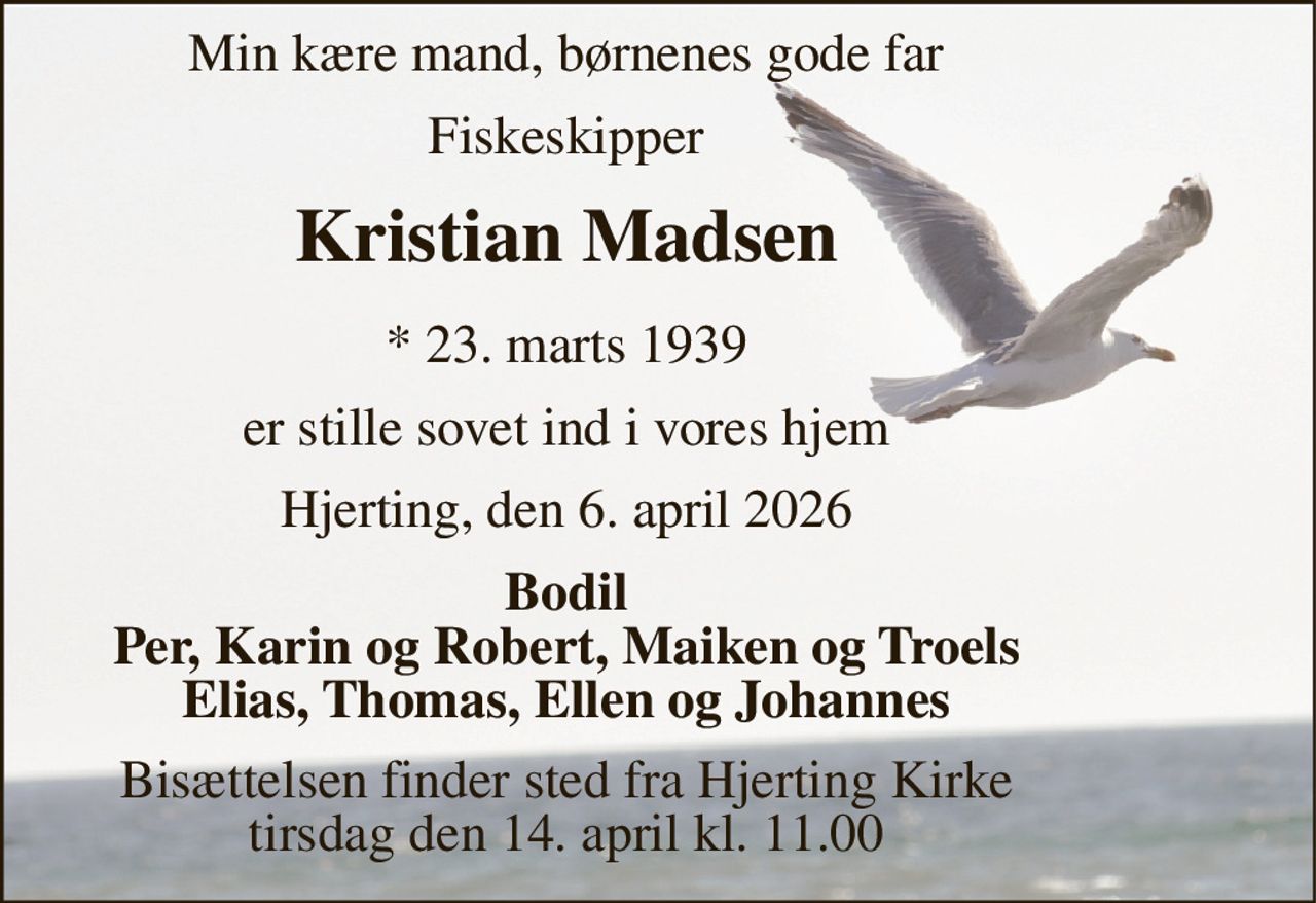 Min kære mand, børnenes gode far 
Fiskeskipper 
Kristian Madsen 
*​ 23. marts 1939 
er stille sovet ind i vores hjem 
Esbjerg, den 6. april 2026 
Bodil Per, Karin og Robert, Maiken og Troels Elias, Thomas, Ellen og Johannes 
Bisættelsen​ finder sted fra Hjerting Kirke​ tirsdag den 14. april​ kl. 11.00