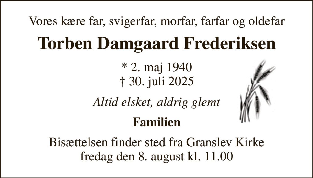 Vores kære far, svigerfar, morfar, farfar og oldefar 
Torben Damgaard Frederiksen 
*​ 2. maj 1940​ †​ 30. juli 2025 
Altid elsket, aldrig glemt 
Familien 
Bisættelsen​ finder sted fra Granslev Kirke​ fredag den 8. august​ kl. 11.00