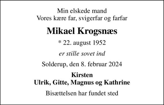 Min elskede mand Vores kære far, svigerfar og farfar
Mikael Krogsnæs
* 22. august 1952
er stille sovet ind
Solderup, den 8. februar 2024
Kirsten Ulrik, Gitte, Magnus og Kathrine
Bisættelsen har fundet sted