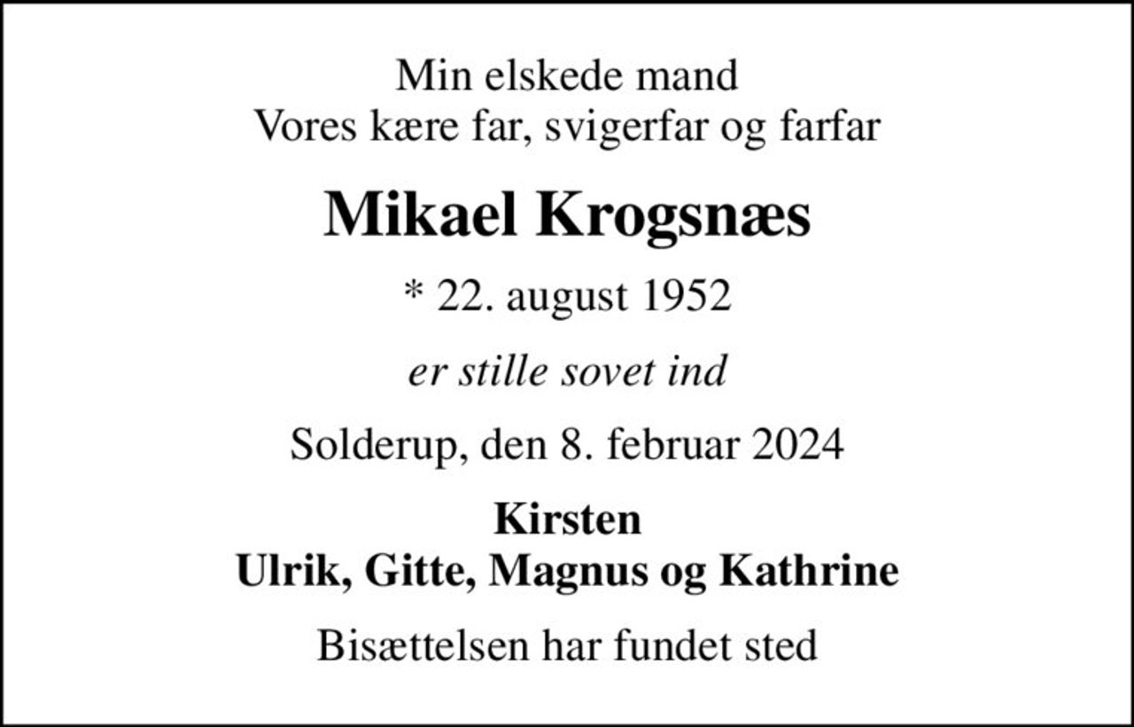 Min elskede mand Vores kære far, svigerfar og farfar
Mikael Krogsnæs
* 22. august 1952
er stille sovet ind
Solderup, den 8. februar 2024
Kirsten Ulrik, Gitte, Magnus og Kathrine
Bisættelsen har fundet sted