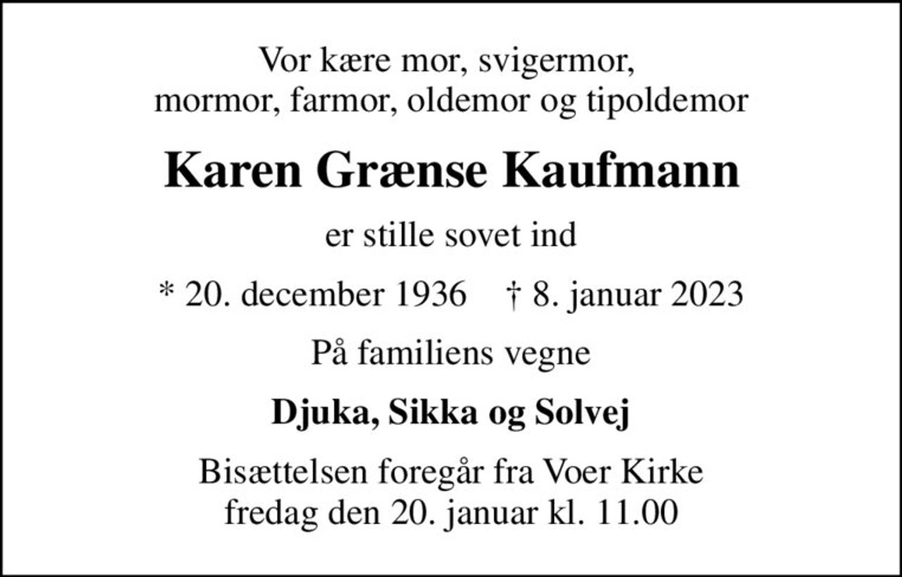 Vor kære mor, svigermor,  mormor, farmor, oldemor og tipoldemor
Karen Grænse Kaufmann
er stille sovet ind
* 20. december 1936    ✝ 8. januar 2023
På familiens vegne
Djuka, Sikka og Solvej
Bisættelsen foregår fra Voer Kirke  fredag den 20. januar kl. 11.00