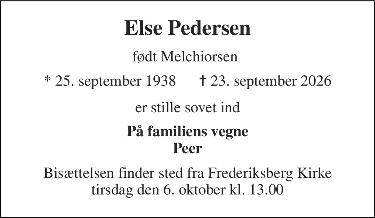 Else Pedersen 
født Melchiorsen 
★​ 25. september 1938​      ✝​ 23. september 2026 
er stille sovet ind 
På familiens vegne Peer 
Bisættelsen finder sted fra Frederiksberg Kirke tirsdag den 6. oktober kl. 13.00
