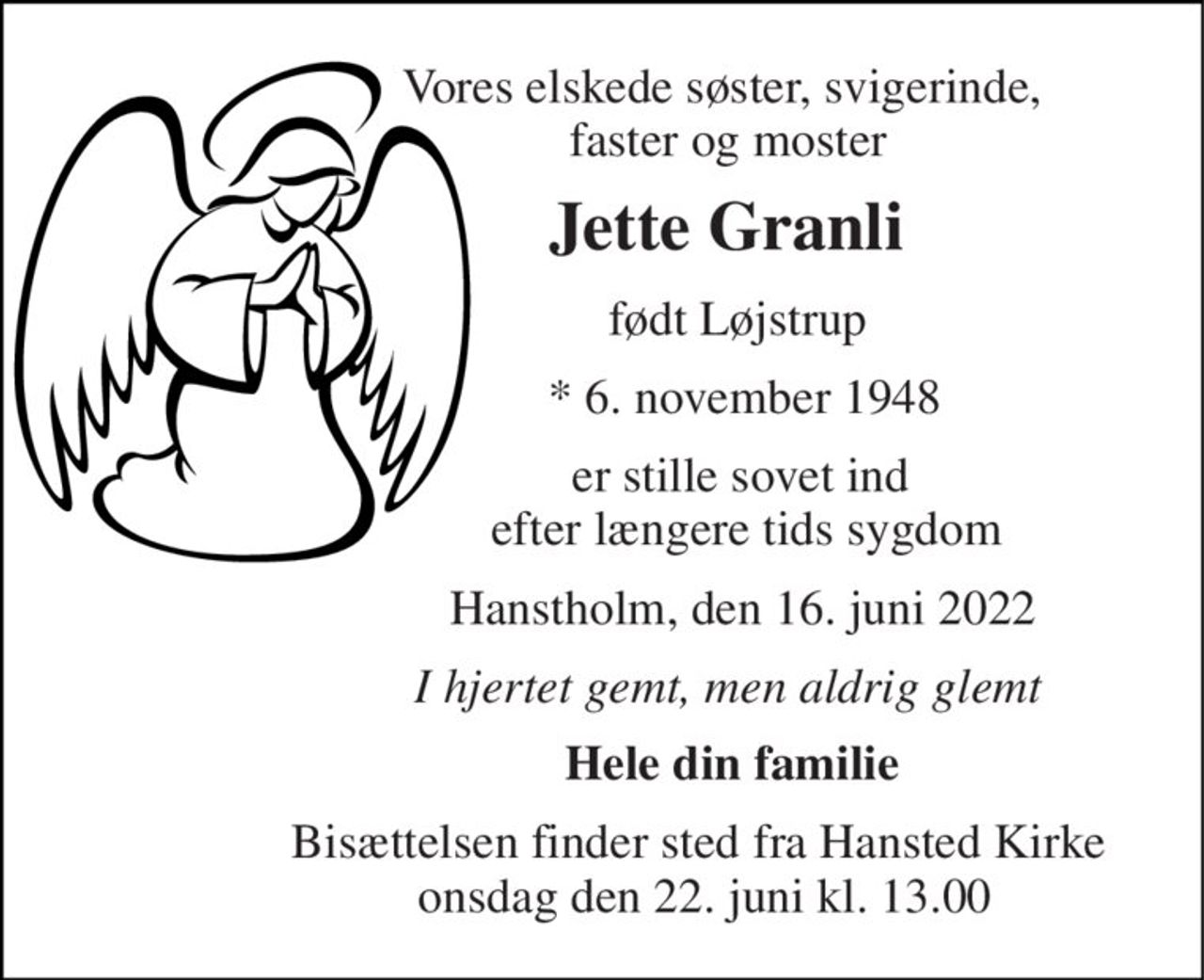 Vores elskede søster, svigerinde,  faster og moster 
Jette Granli 
født Løjstrup 
*​ 6. november 1948 
er stille sovet ind  efter længere tids sygdom 
Hanstholm, den 16. juni 2022 
I hjertet gemt, men aldrig glemt 
Hele din familie 
Bisættelsen​ finder sted fra Hansted Kirke  onsdag den 22. juni​ kl. 13.00
