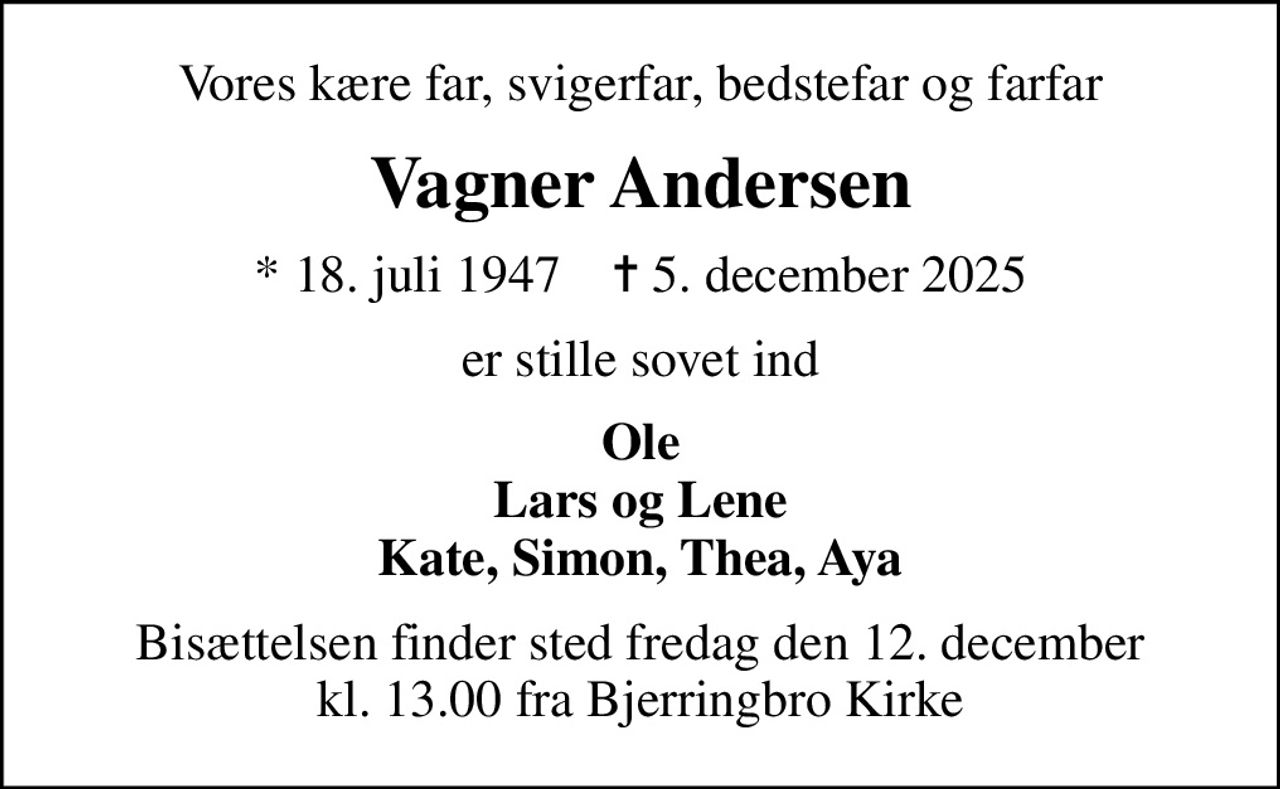 Vores kære far, svigerfar, bedstefar og farfar
Vagner Andersen
* 18. juli 1947    ✝ 5. december 2025
er stille sovet ind
Ole Lars og Lene Kate, Simon, Thea, Aya
Bisættelsen finder sted fredag den 12. december kl. 13.00 fra Bjerringbro Kirke