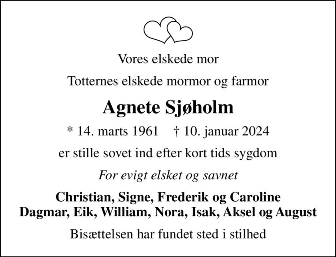 Vores elskede mor
Totternes elskede mormor og farmor
Agnete Sjøholm
* 14. marts 1961    ✝ 10. januar 2024
er stille sovet ind efter kort tids sygdom
For evigt elsket og savnet
Christian, Signe, Frederik og Caroline Dagmar, Eik, William, Nora, Isak, Aksel og August
Bisættelsen har fundet sted i stilhed