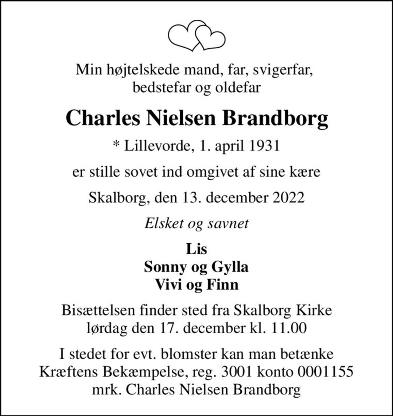 Min højtelskede mand, far, svigerfar,  bedstefar og oldefar
Charles Nielsen Brandborg
* Lillevorde, 1. april 1931
er stille sovet ind omgivet af sine kære
Skalborg, den 13. december 2022
Elsket og savnet
Lis Sonny og Gylla Vivi og Finn
Bisættelsen finder sted fra Skalborg Kirke  lørdag den 17. december kl. 11.00 
I stedet for evt. blomster kan man betænke
					Kræftens Bekæmpelse reg.3001konto0001155mrk. Charles
					Nielsen Brandborg